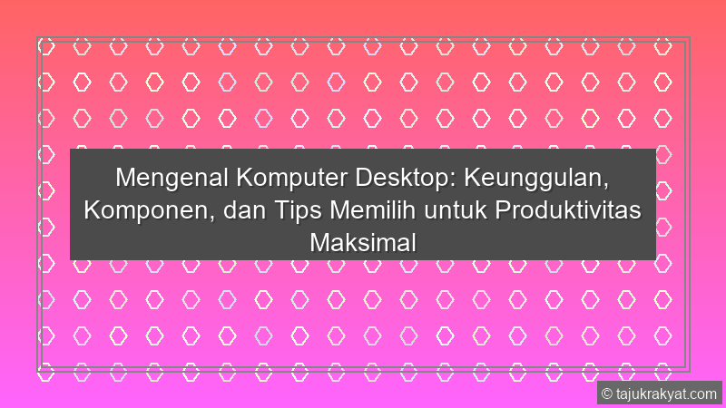 Mengenal Komputer Desktop: Keunggulan, Komponen, dan Tips Memilih untuk Produktivitas Maksimal