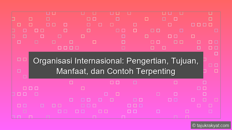 Organisasi Internasional: Pengertian, Tujuan, Manfaat, dan Contoh Terpenting