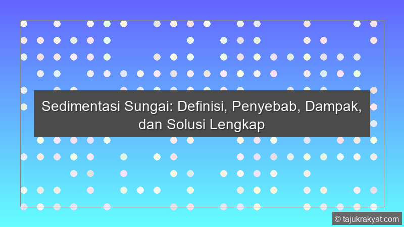 Sedimentasi Sungai: Definisi, Penyebab, Dampak, dan Solusi Lengkap