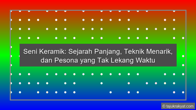 Seni Keramik: Sejarah Panjang, Teknik Menarik, dan Pesona yang Tak Lekang Waktu